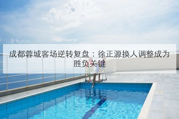 成都蓉城客场逆转复盘：徐正源换人调整成为胜负关键